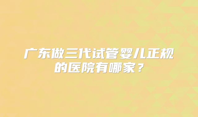 广东做三代试管婴儿正规的医院有哪家？