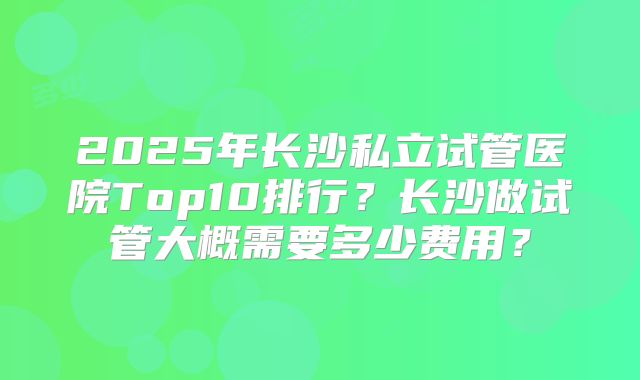 2025年长沙私立试管医院Top10排行？长沙做试管大概需要多少费用？