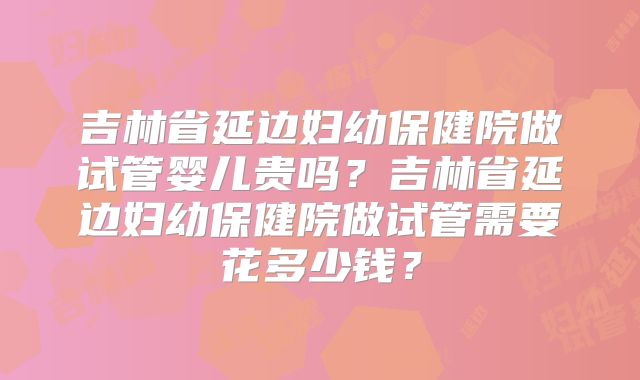 吉林省延边妇幼保健院做试管婴儿贵吗?吉林省延边妇幼保健院做试管需要花多少钱?