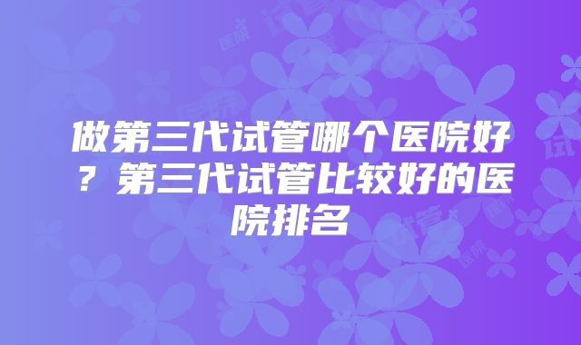 做第三代试管哪个医院好？第三代试管比较好的医院排名