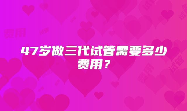 47岁做三代试管需要多少费用？