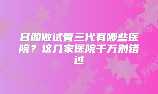 日照做试管三代有哪些医院?这几家医院千万别错过