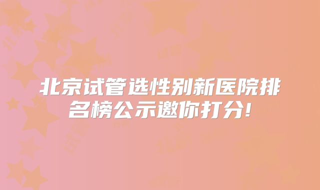 北京试管选性别新医院排名榜公示邀你打分!