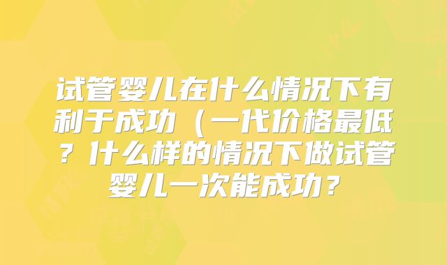 试管婴儿在什么情况下有利于成功（一代价格最低？什么样的情况下做试管婴儿一次能成功？