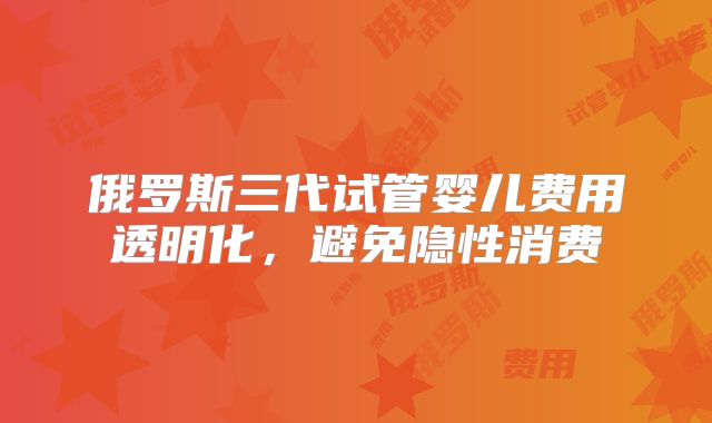 俄罗斯三代试管婴儿费用透明化，避免隐性消费