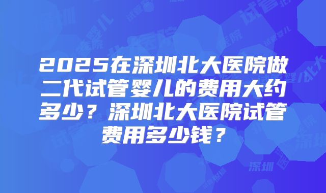 2025在深圳北大医院做二代试管婴儿的费用大约多少?深圳北大医院试管费用多少钱?