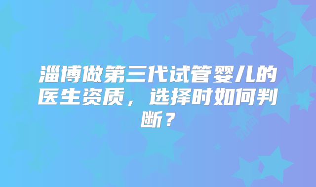 淄博做第三代试管婴儿的医生资质，选择时如何判断？