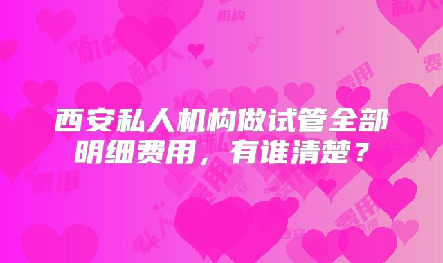 西安私人机构做试管全部明细费用,有谁清楚?