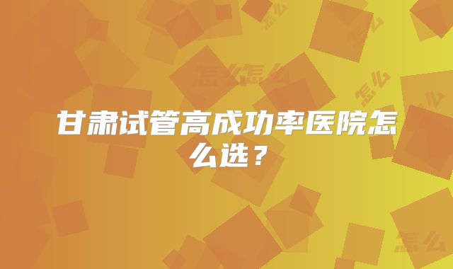 甘肃试管高成功率医院怎么选？
