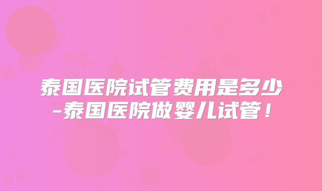 泰国医院试管费用是多少-泰国医院做婴儿试管！