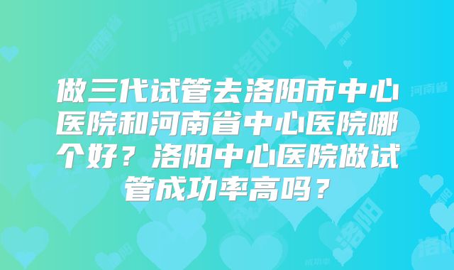 做三代试管去洛阳市中心医院和河南省中心医院哪个好？洛阳中心医院做试管成功率高吗？