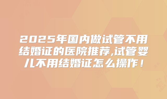 2025年国内做试管不用结婚证的医院推荐,试管婴儿不用结婚证怎么操作！