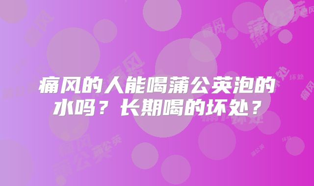 痛风的人能喝蒲公英泡的水吗？长期喝的坏处？