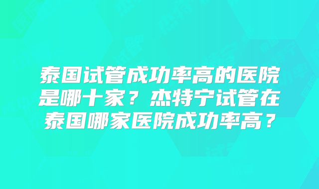 泰国试管成功率高的医院是哪十家？杰特宁试管在泰国哪家医院成功率高？
