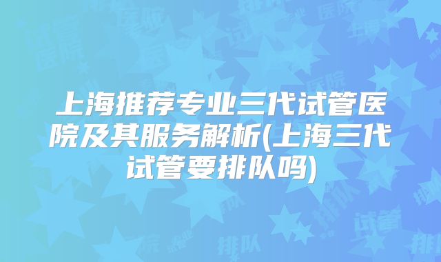 上海推荐专业三代试管医院及其服务解析(上海三代试管要排队吗)