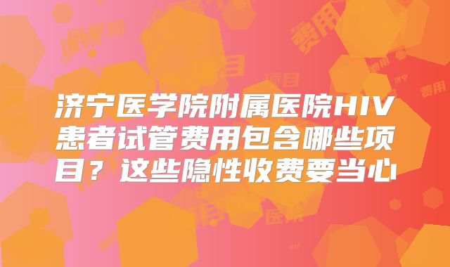 济宁医学院附属医院HIV患者试管费用包含哪些项目？这些隐性收费要当心