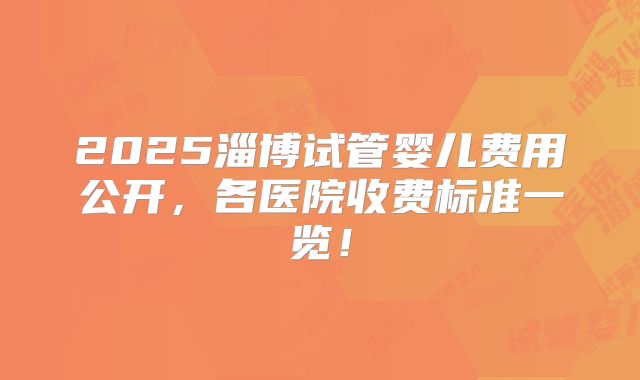 2025淄博试管婴儿费用公开，各医院收费标准一览！