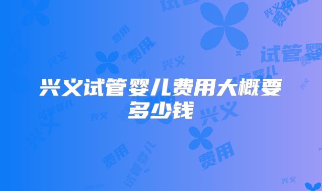 兴义试管婴儿费用大概要多少钱