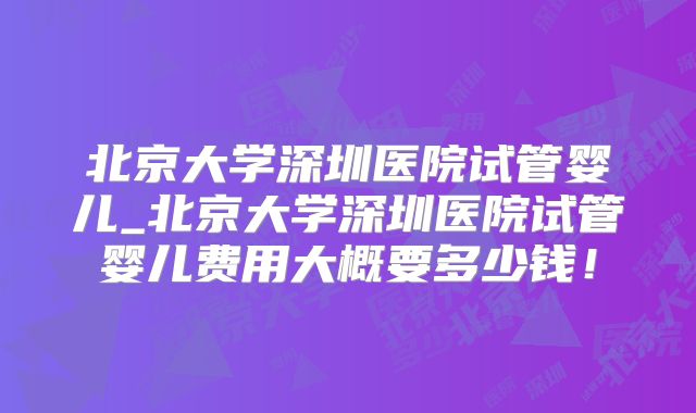 北京大学深圳医院试管婴儿_北京大学深圳医院试管婴儿费用大概要多少钱!