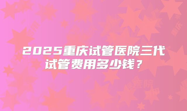 2025重庆试管医院三代试管费用多少钱?