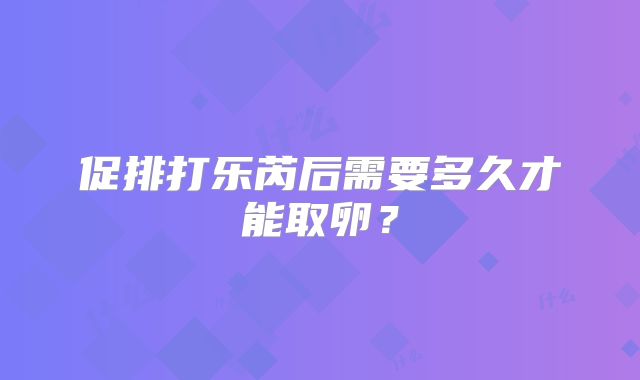 促排打乐芮后需要多久才能取卵？