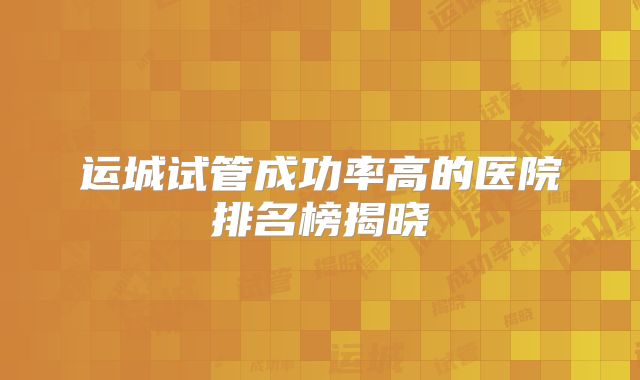 运城试管成功率高的医院排名榜揭晓