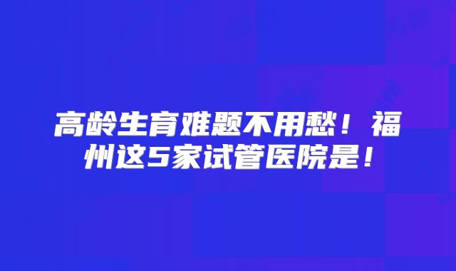 高龄生育难题不用愁！福州这5家试管医院是！