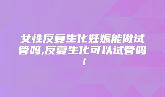 女性反复生化妊娠能做试管吗,反复生化可以试管吗!