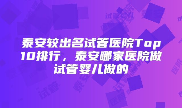 泰安较出名试管医院Top10排行，泰安哪家医院做试管婴儿做的