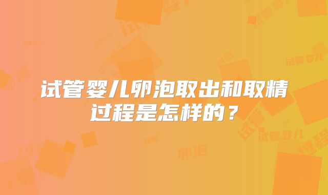 试管婴儿卵泡取出和取精过程是怎样的？