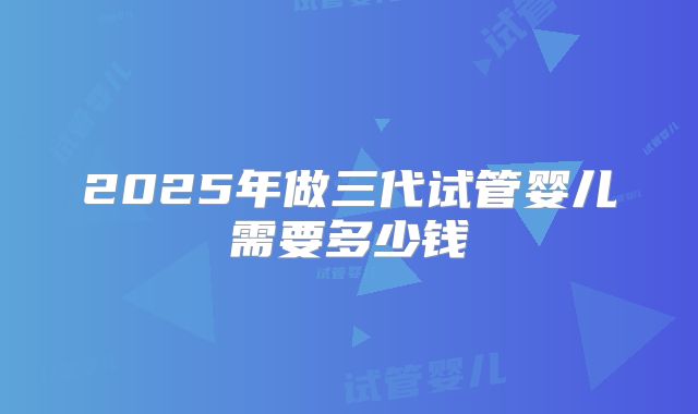 2025年做三代试管婴儿需要多少钱