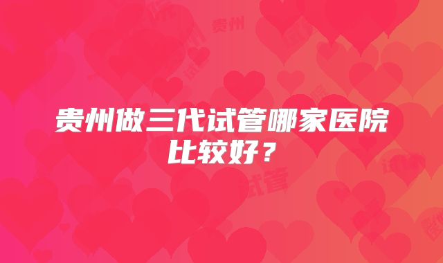贵州做三代试管哪家医院比较好？