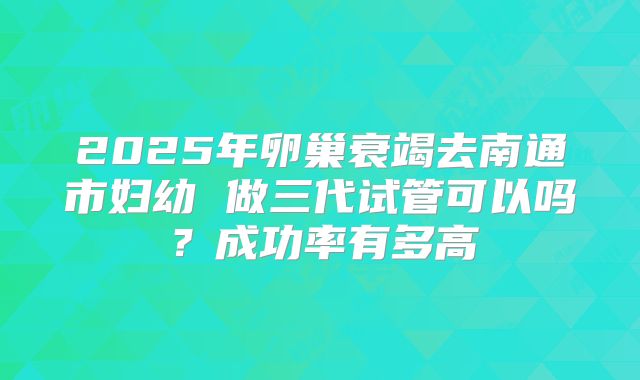 2025年卵巢衰竭去南通市妇幼 做三代试管可以吗？成功率有多高