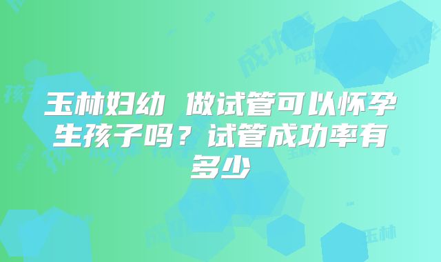 玉林妇幼 做试管可以怀孕生孩子吗?试管成功率有多少