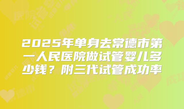 2025年单身去常德市第一人民医院做试管婴儿多少钱?附三代试管成功率