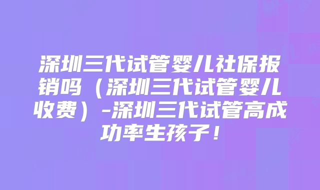 深圳三代试管婴儿社保报销吗（深圳三代试管婴儿收费）-深圳三代试管高成功率生孩子！