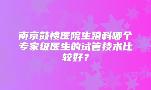南京鼓楼医院生殖科哪个专家级医生的试管技术比较好?