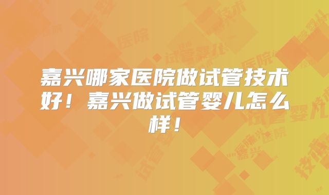 嘉兴哪家医院做试管技术好！嘉兴做试管婴儿怎么样！