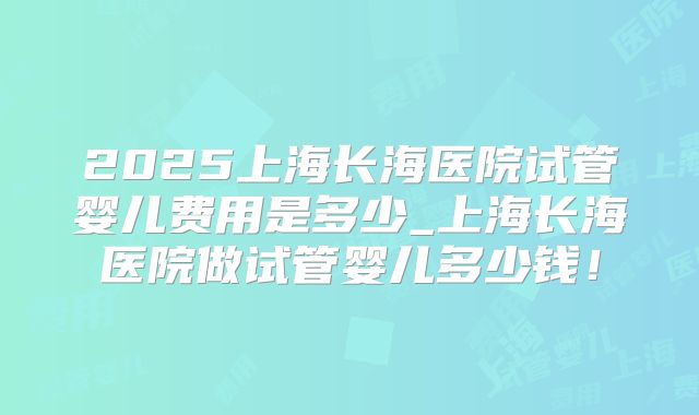 2025上海长海医院试管婴儿费用是多少_上海长海医院做试管婴儿多少钱！