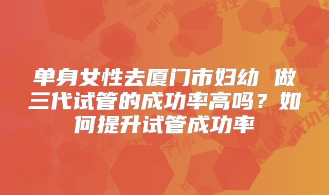 单身女性去厦门市妇幼 做三代试管的成功率高吗？如何提升试管成功率
