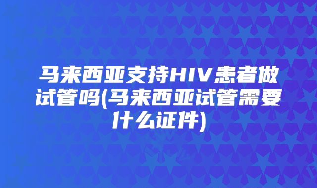 马来西亚支持HIV患者做试管吗(马来西亚试管需要什么证件)