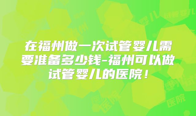 在福州做一次试管婴儿需要准备多少钱-福州可以做试管婴儿的医院！