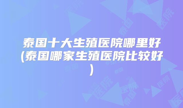 泰国十大生殖医院哪里好(泰国哪家生殖医院比较好)