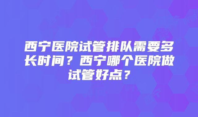西宁医院试管排队需要多长时间?西宁哪个医院做试管好点?