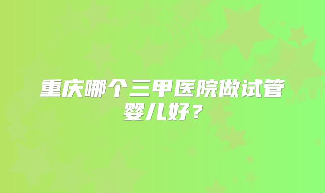 重庆哪个三甲医院做试管婴儿好?
