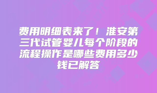 费用明细表来了！淮安第三代试管婴儿每个阶段的流程操作是哪些费用多少钱已解答
