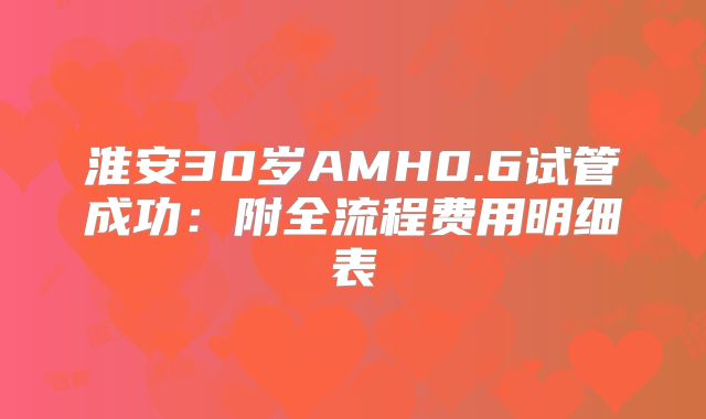 淮安30岁AMH0.6试管成功:附全流程费用明细表