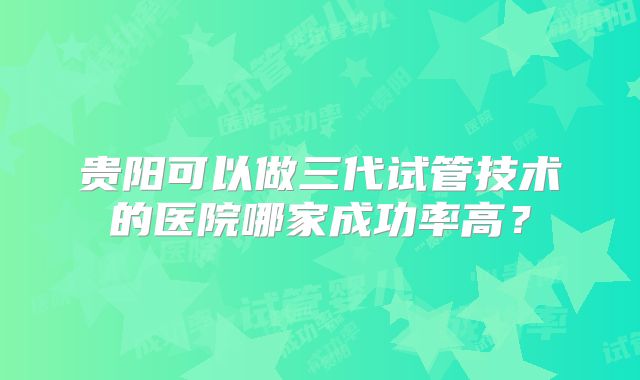 贵阳可以做三代试管技术的医院哪家成功率高?