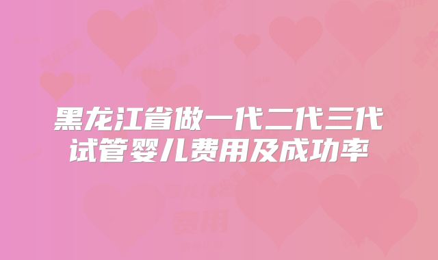 黑龙江省做一代二代三代试管婴儿费用及成功率