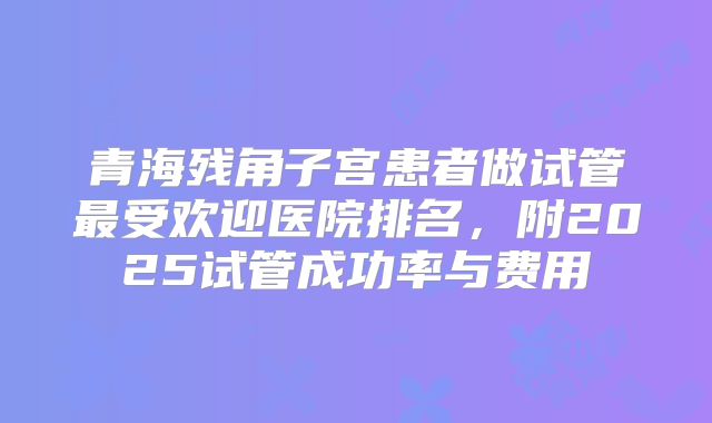 青海残角子宫患者做试管最受欢迎医院排名，附2025试管成功率与费用
